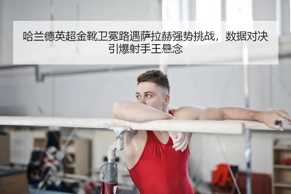 哈兰德英超金靴卫冕路遇萨拉赫强势挑战，数据对决引爆射手王悬念